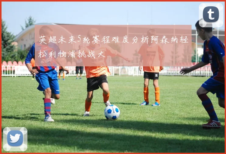 英超未来5轮赛程难度分析阿森纳轻松利物浦挑战大