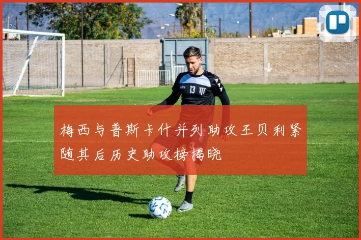 梅西与普斯卡什并列助攻王贝利紧随其后历史助攻榜揭晓