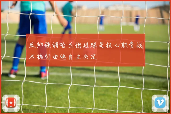 瓜帅强调哈兰德进球是核心职责战术执行由他自主决定