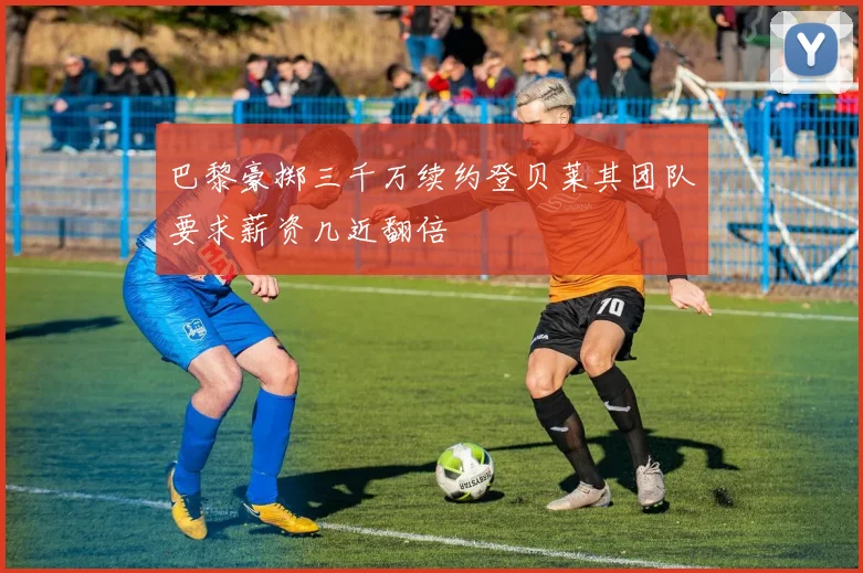 巴黎豪掷三千万续约登贝莱其团队要求薪资几近翻倍