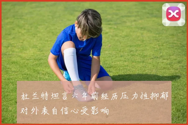 杜兰特坦言六年前经历压力性抑郁对外表自信心受影响
