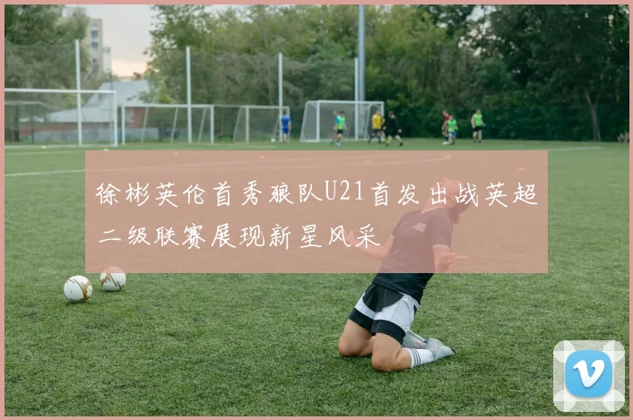 徐彬英伦首秀狼队U21首发出战英超二级联赛展现新星风采