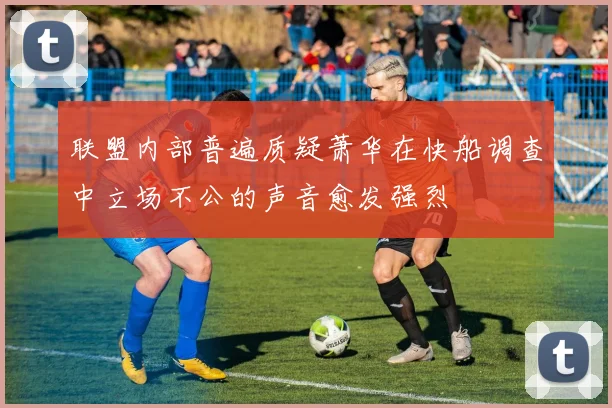 联盟内部普遍质疑萧华在快船调查中立场不公的声音愈发强烈