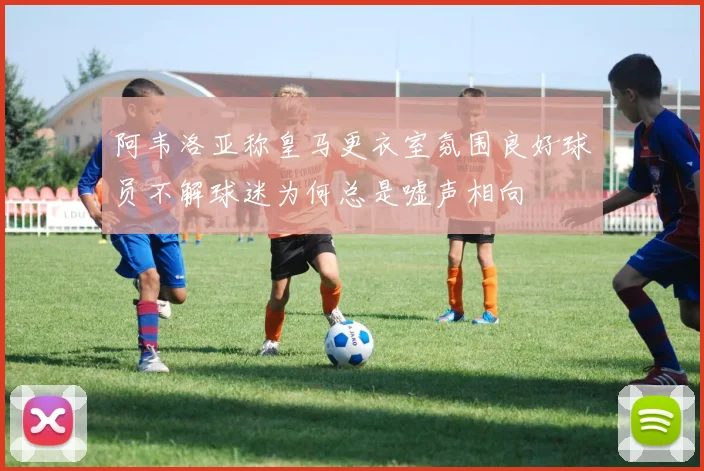 阿韦洛亚称皇马更衣室氛围良好球员不解球迷为何总是嘘声相向