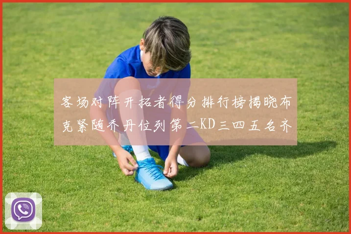 客场对阵开拓者得分排行榜揭晓布克紧随乔丹位列第二KD三四五名齐上榜