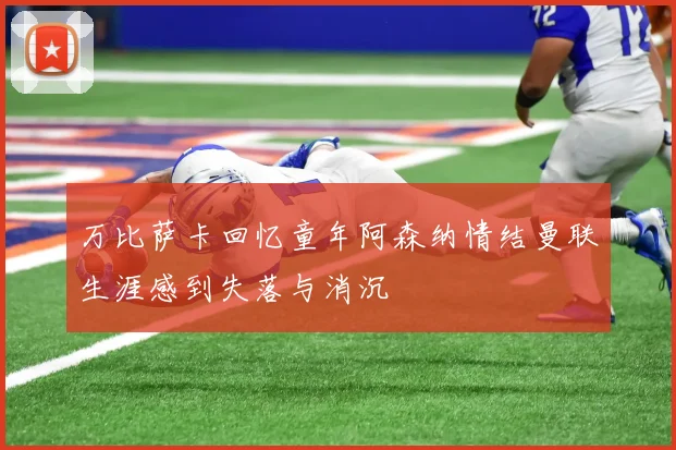 万比萨卡回忆童年阿森纳情结曼联生涯感到失落与消沉
