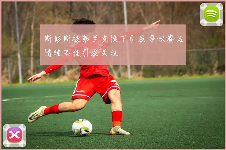 斯彭斯被弗兰克换下引发争议赛后情绪不佳引发关注