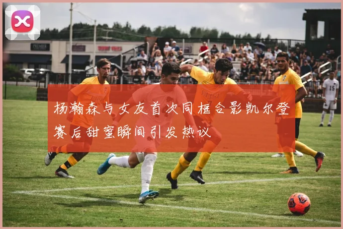 杨瀚森与女友首次同框合影凯尔登赛后甜蜜瞬间引发热议
