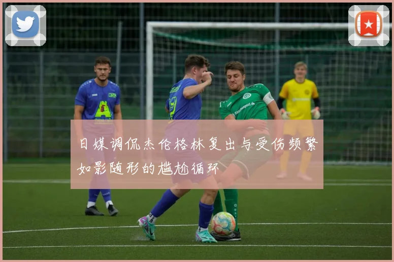 日媒调侃杰伦格林复出与受伤频繁如影随形的尴尬循环