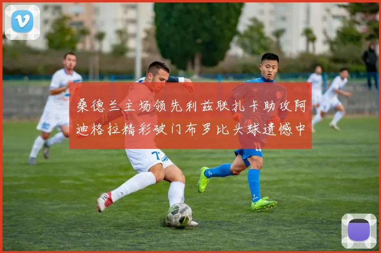 桑德兰主场领先利兹联扎卡助攻阿迪格拉精彩破门布罗比头球遗憾中楣