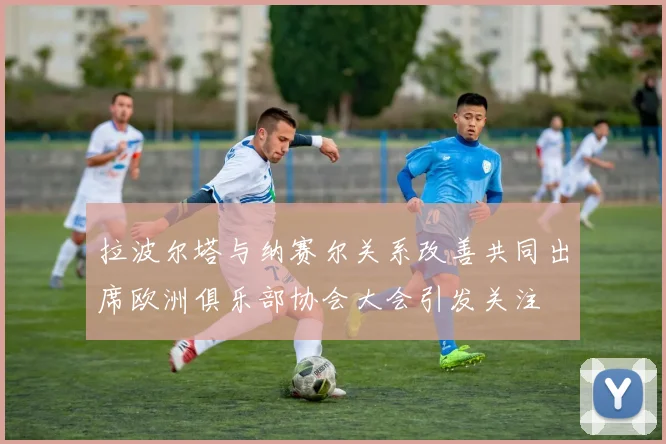 拉波尔塔与纳赛尔关系改善共同出席欧洲俱乐部协会大会引发关注