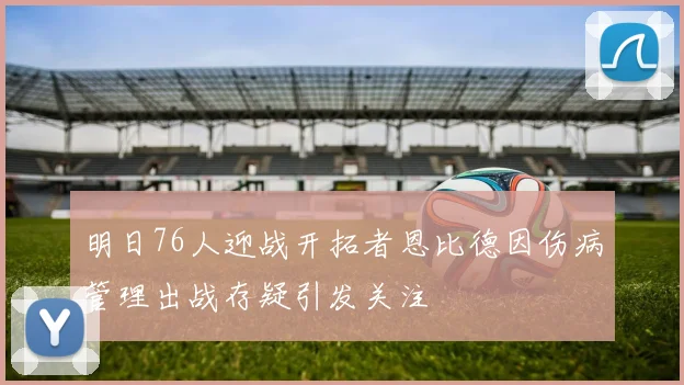 明日76人迎战开拓者恩比德因伤病管理出战存疑引发关注