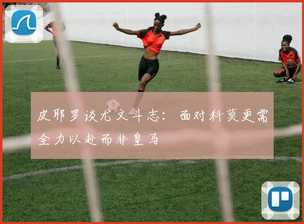 皮耶罗谈尤文斗志：面对科莫更需全力以赴而非皇马