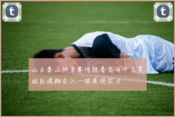山东泰山热身赛惜败青岛海牛王昊斌彭逸翔各入一球展现实力