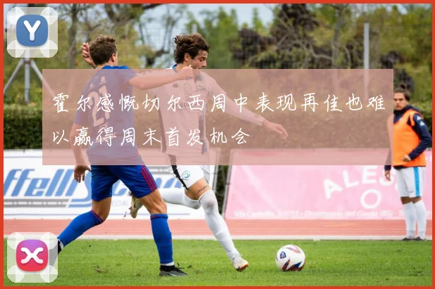 霍尔感慨切尔西周中表现再佳也难以赢得周末首发机会