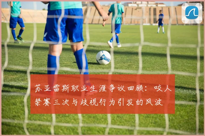 苏亚雷斯职业生涯争议回顾：咬人禁赛三次与歧视行为引发的风波