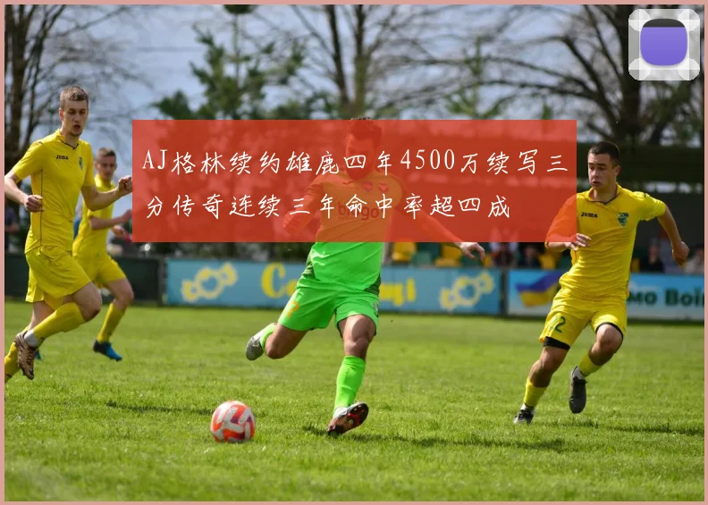 AJ格林续约雄鹿四年4500万续写三分传奇连续三年命中率超四成