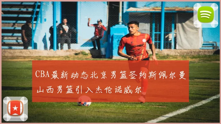 CBA最新动态北京男篮签约斯佩尔曼山西男篮引入杰伦诺威尔