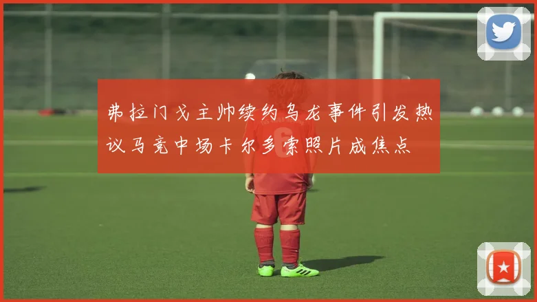弗拉门戈主帅续约乌龙事件引发热议马竞中场卡尔多索照片成焦点