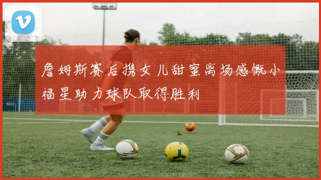 詹姆斯赛后携女儿甜蜜离场感慨小福星助力球队取得胜利