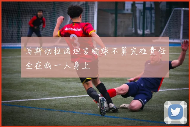 马斯切拉诺坦言输球不算灾难责任全在我一人身上