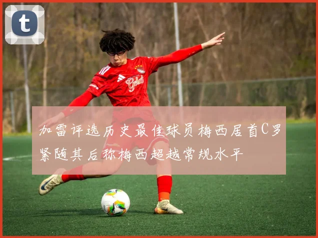 加雷评选历史最佳球员梅西居首C罗紧随其后称梅西超越常规水平