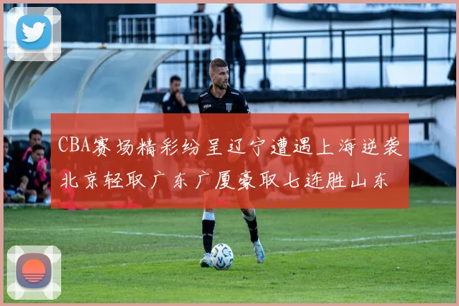 CBA赛场精彩纷呈辽宁遭遇上海逆袭北京轻取广东广厦豪取七连胜山东战胜新疆