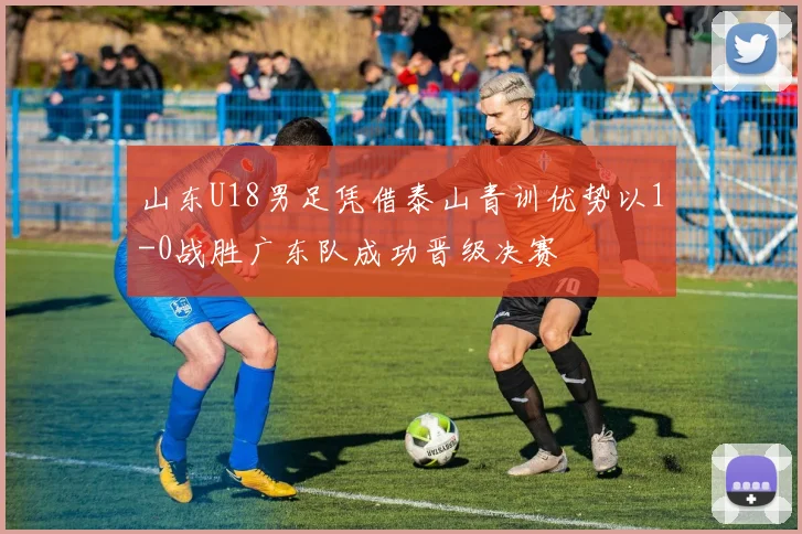 山东U18男足凭借泰山青训优势以1-0战胜广东队成功晋级决赛