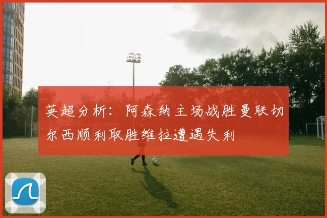 英超分析：阿森纳主场战胜曼联切尔西顺利取胜维拉遭遇失利