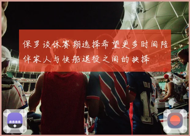 保罗谈休赛期选择希望更多时间陪伴家人与快船退役之间的抉择