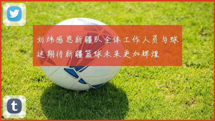 刘炜感恩新疆队全体工作人员与球迷期待新疆篮球未来更加辉煌