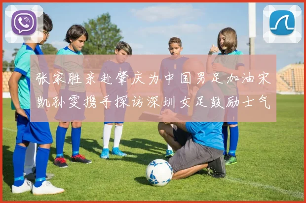 张家胜亲赴肇庆为中国男足加油宋凯孙雯携手探访深圳女足鼓励士气