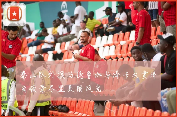 泰山队外援马德鲁加与泽卡共赏济南夜景尽显美丽风光