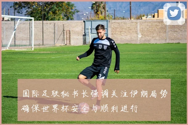 国际足联秘书长强调关注伊朗局势确保世界杯安全与顺利进行