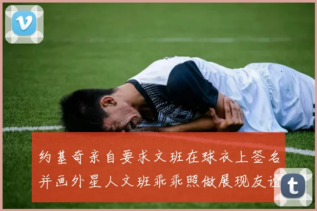 约基奇亲自要求文班在球衣上签名并画外星人文班乖乖照做展现友谊与幽默