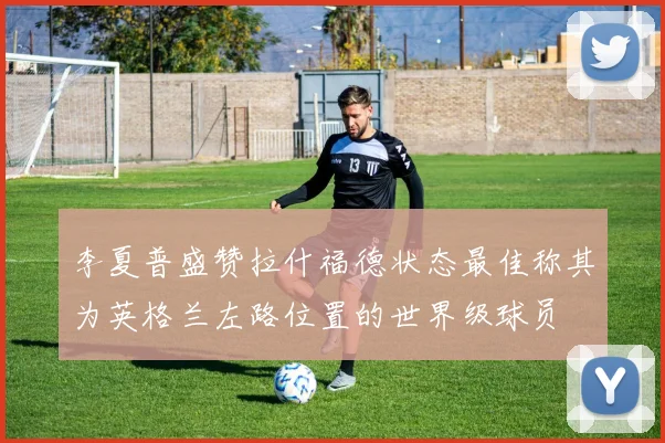 李夏普盛赞拉什福德状态最佳称其为英格兰左路位置的世界级球员