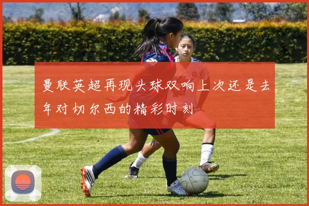 曼联英超再现头球双响上次还是去年对切尔西的精彩时刻