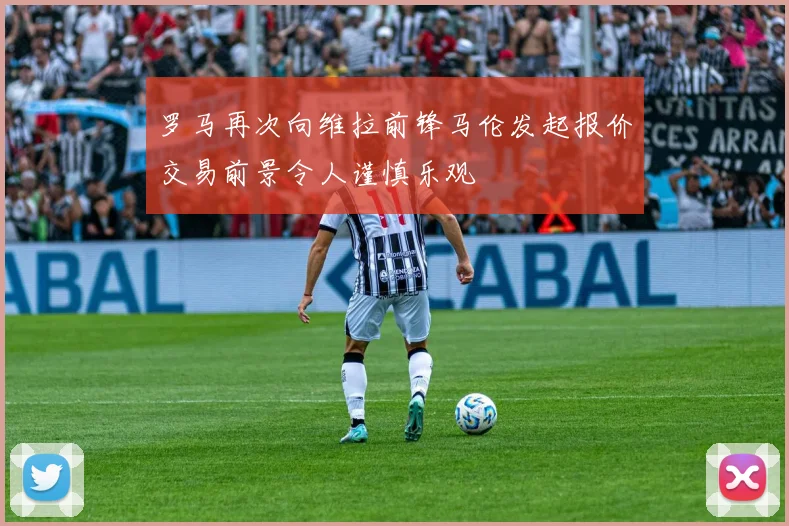 罗马再次向维拉前锋马伦发起报价交易前景令人谨慎乐观