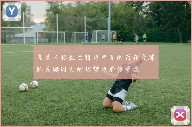 乌度卡称杜兰特与申京的存在是球队关键时刻的优势与奢侈资源
