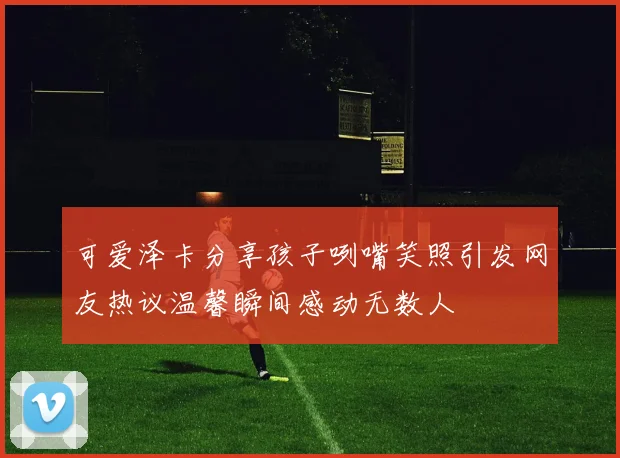 可爱泽卡分享孩子咧嘴笑照引发网友热议温馨瞬间感动无数人