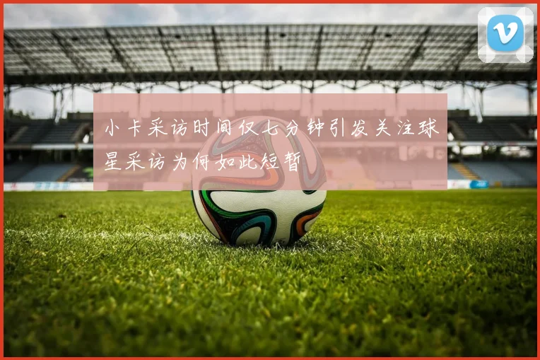 小卡采访时间仅七分钟引发关注球星采访为何如此短暂