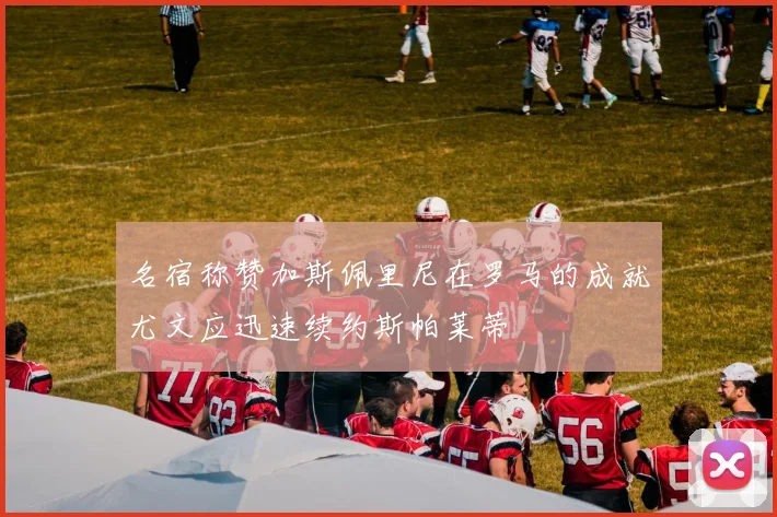 名宿称赞加斯佩里尼在罗马的成就尤文应迅速续约斯帕莱蒂
