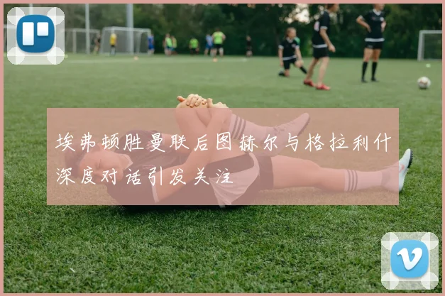 埃弗顿胜曼联后图赫尔与格拉利什深度对话引发关注