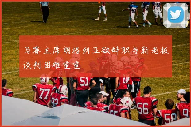 马赛主席朗格利亚欲辞职与新老板谈判困难重重
