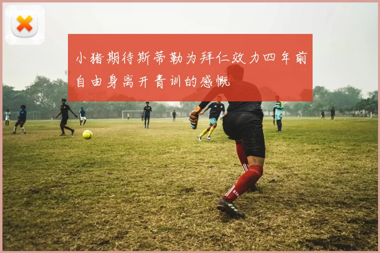 小猪期待斯蒂勒为拜仁效力四年前自由身离开青训的感慨