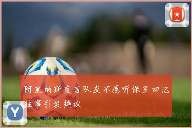 阿里纳斯直言队友不愿听保罗回忆往事引发热议