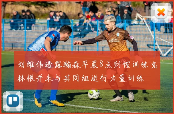 刘维伟透露瀚森早晨8点到馆训练克林根并未与其同组进行力量训练
