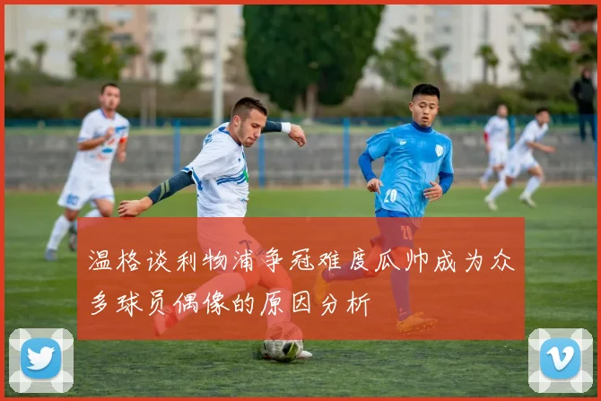 温格谈利物浦争冠难度瓜帅成为众多球员偶像的原因分析