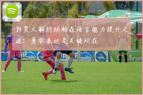 郭昊文解析杨瀚森语言能力提升之道：勇敢表达是关键所在